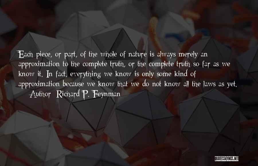 Richard P. Feynman Quotes: Each Piece, Or Part, Of The Whole Of Nature Is Always Merely An Approximation To The Complete Truth, Or The