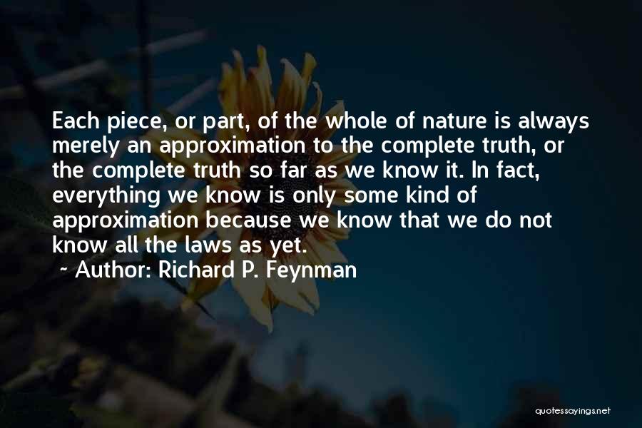 Richard P. Feynman Quotes: Each Piece, Or Part, Of The Whole Of Nature Is Always Merely An Approximation To The Complete Truth, Or The