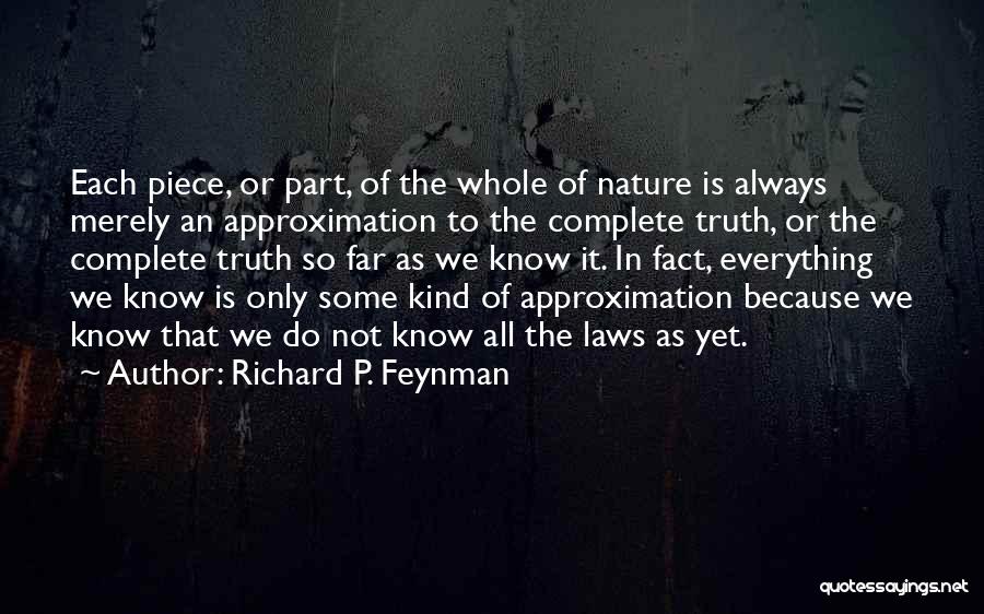 Richard P. Feynman Quotes: Each Piece, Or Part, Of The Whole Of Nature Is Always Merely An Approximation To The Complete Truth, Or The