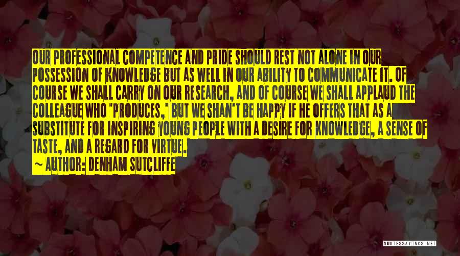 Denham Sutcliffe Quotes: Our Professional Competence And Pride Should Rest Not Alone In Our Possession Of Knowledge But As Well In Our Ability