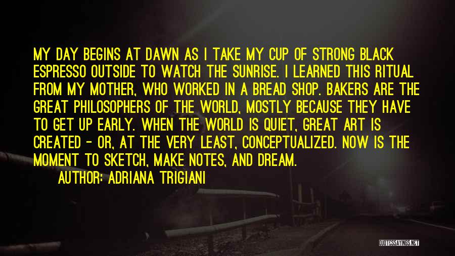 Adriana Trigiani Quotes: My Day Begins At Dawn As I Take My Cup Of Strong Black Espresso Outside To Watch The Sunrise. I