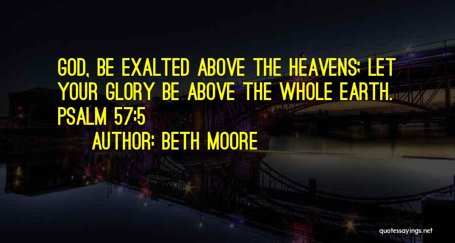 Beth Moore Quotes: God, Be Exalted Above The Heavens; Let Your Glory Be Above The Whole Earth. Psalm 57:5