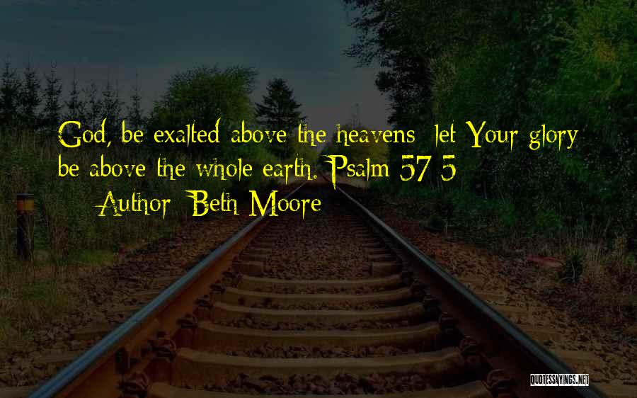 Beth Moore Quotes: God, Be Exalted Above The Heavens; Let Your Glory Be Above The Whole Earth. Psalm 57:5