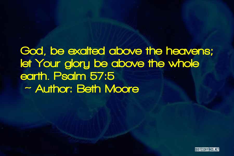 Beth Moore Quotes: God, Be Exalted Above The Heavens; Let Your Glory Be Above The Whole Earth. Psalm 57:5