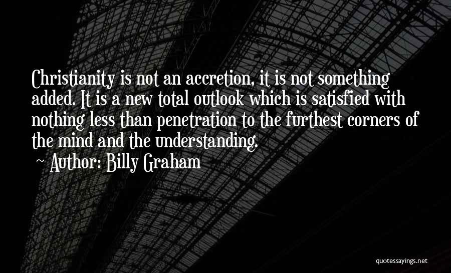 Billy Graham Quotes: Christianity Is Not An Accretion, It Is Not Something Added. It Is A New Total Outlook Which Is Satisfied With