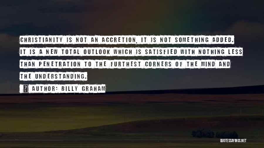 Billy Graham Quotes: Christianity Is Not An Accretion, It Is Not Something Added. It Is A New Total Outlook Which Is Satisfied With