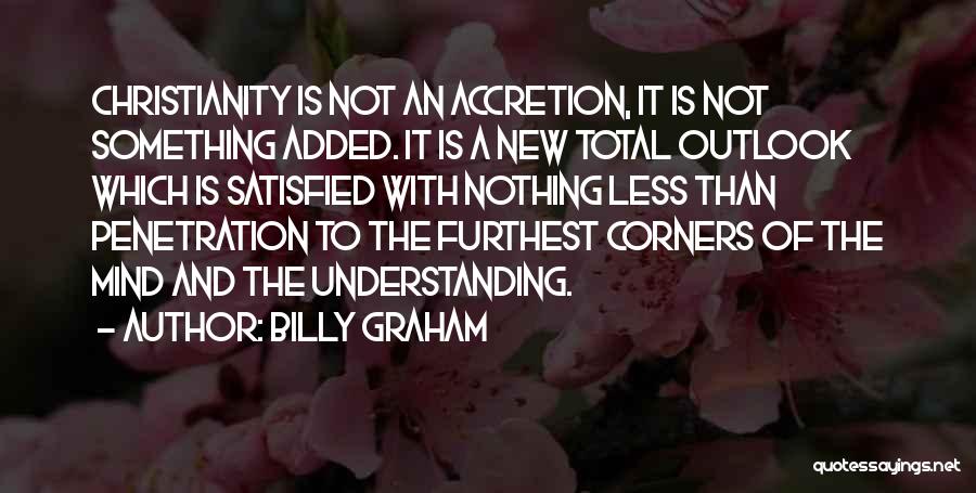 Billy Graham Quotes: Christianity Is Not An Accretion, It Is Not Something Added. It Is A New Total Outlook Which Is Satisfied With