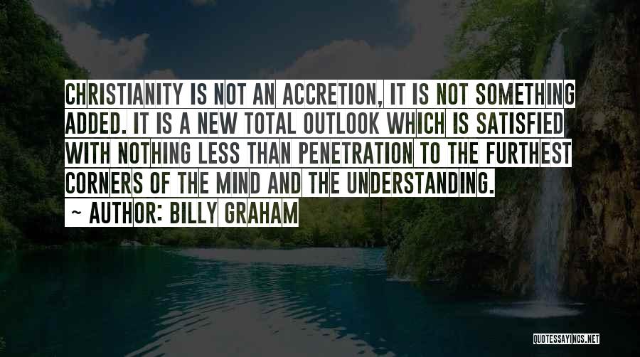 Billy Graham Quotes: Christianity Is Not An Accretion, It Is Not Something Added. It Is A New Total Outlook Which Is Satisfied With