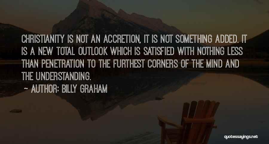 Billy Graham Quotes: Christianity Is Not An Accretion, It Is Not Something Added. It Is A New Total Outlook Which Is Satisfied With