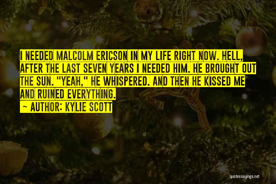 Kylie Scott Quotes: I Needed Malcolm Ericson In My Life Right Now. Hell, After The Last Seven Years I Needed Him. He Brought