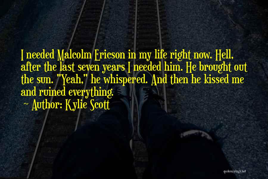 Kylie Scott Quotes: I Needed Malcolm Ericson In My Life Right Now. Hell, After The Last Seven Years I Needed Him. He Brought