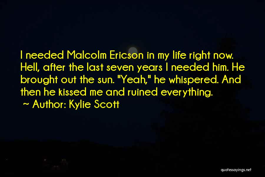 Kylie Scott Quotes: I Needed Malcolm Ericson In My Life Right Now. Hell, After The Last Seven Years I Needed Him. He Brought