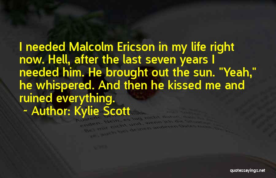 Kylie Scott Quotes: I Needed Malcolm Ericson In My Life Right Now. Hell, After The Last Seven Years I Needed Him. He Brought