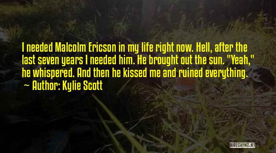 Kylie Scott Quotes: I Needed Malcolm Ericson In My Life Right Now. Hell, After The Last Seven Years I Needed Him. He Brought