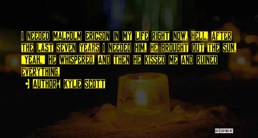 Kylie Scott Quotes: I Needed Malcolm Ericson In My Life Right Now. Hell, After The Last Seven Years I Needed Him. He Brought