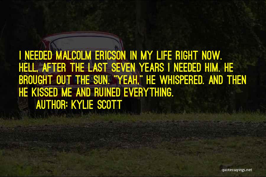 Kylie Scott Quotes: I Needed Malcolm Ericson In My Life Right Now. Hell, After The Last Seven Years I Needed Him. He Brought