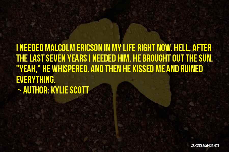 Kylie Scott Quotes: I Needed Malcolm Ericson In My Life Right Now. Hell, After The Last Seven Years I Needed Him. He Brought