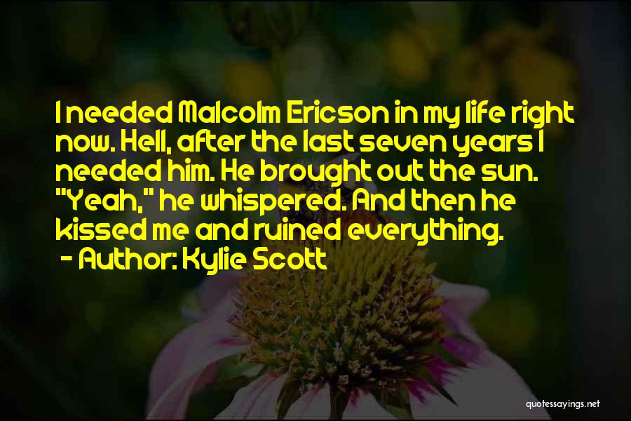 Kylie Scott Quotes: I Needed Malcolm Ericson In My Life Right Now. Hell, After The Last Seven Years I Needed Him. He Brought