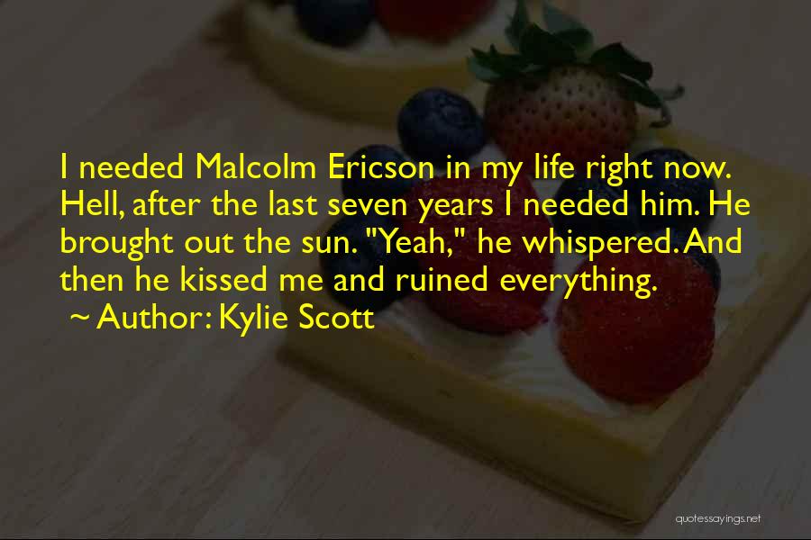 Kylie Scott Quotes: I Needed Malcolm Ericson In My Life Right Now. Hell, After The Last Seven Years I Needed Him. He Brought