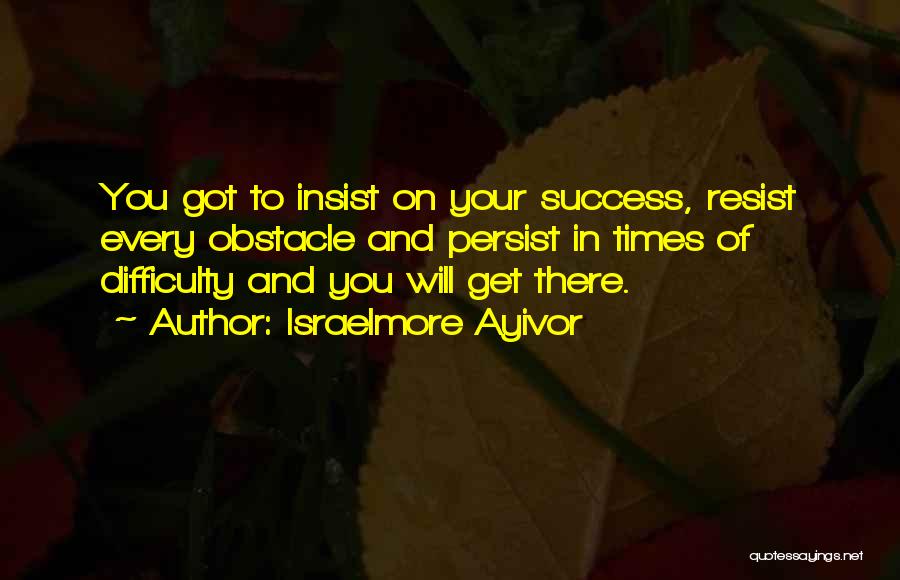 Israelmore Ayivor Quotes: You Got To Insist On Your Success, Resist Every Obstacle And Persist In Times Of Difficulty And You Will Get