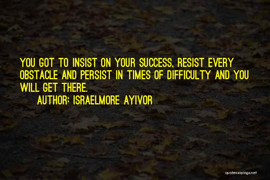 Israelmore Ayivor Quotes: You Got To Insist On Your Success, Resist Every Obstacle And Persist In Times Of Difficulty And You Will Get