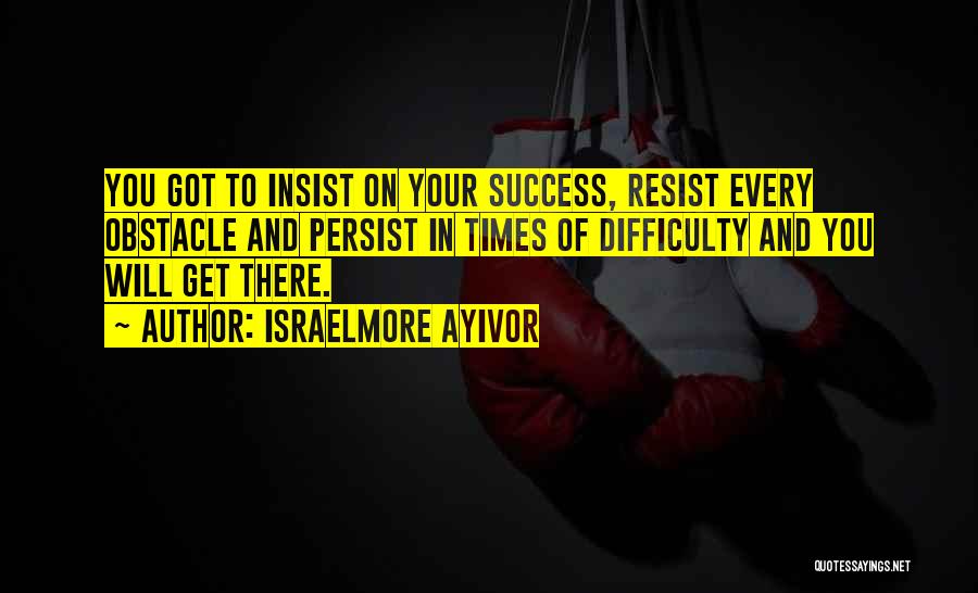 Israelmore Ayivor Quotes: You Got To Insist On Your Success, Resist Every Obstacle And Persist In Times Of Difficulty And You Will Get