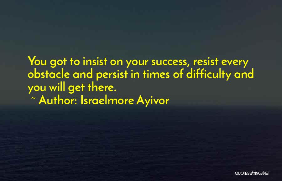 Israelmore Ayivor Quotes: You Got To Insist On Your Success, Resist Every Obstacle And Persist In Times Of Difficulty And You Will Get