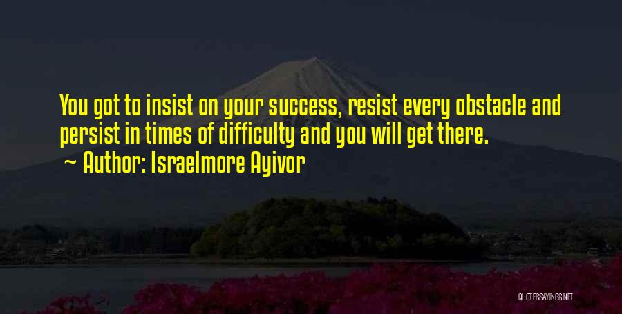 Israelmore Ayivor Quotes: You Got To Insist On Your Success, Resist Every Obstacle And Persist In Times Of Difficulty And You Will Get