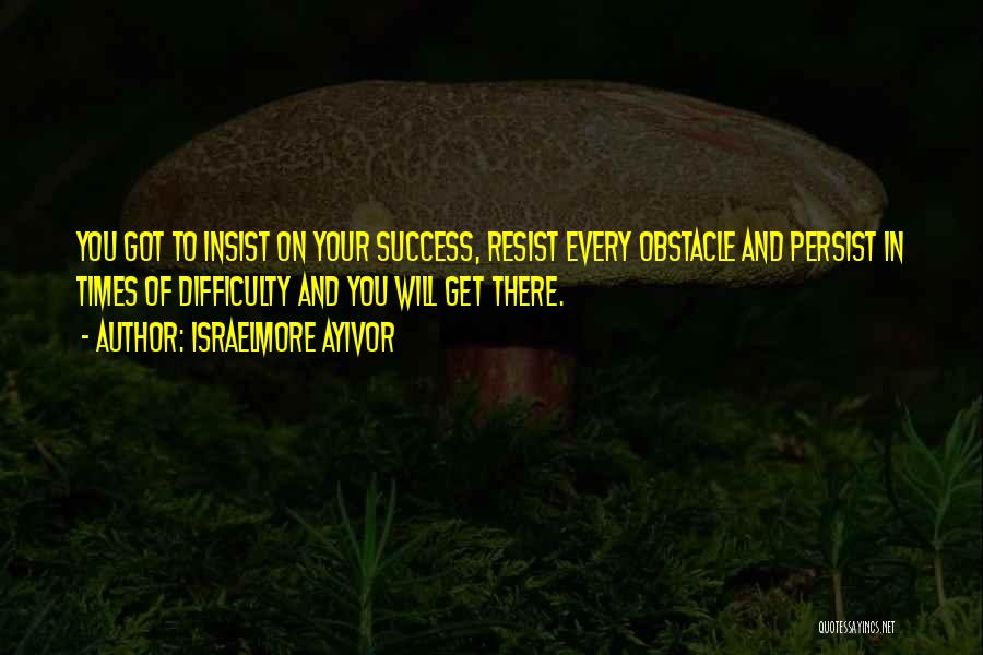 Israelmore Ayivor Quotes: You Got To Insist On Your Success, Resist Every Obstacle And Persist In Times Of Difficulty And You Will Get