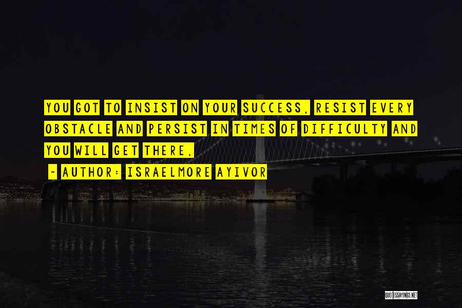 Israelmore Ayivor Quotes: You Got To Insist On Your Success, Resist Every Obstacle And Persist In Times Of Difficulty And You Will Get