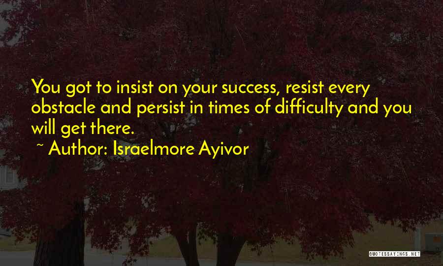 Israelmore Ayivor Quotes: You Got To Insist On Your Success, Resist Every Obstacle And Persist In Times Of Difficulty And You Will Get