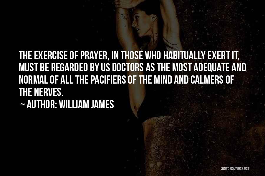 William James Quotes: The Exercise Of Prayer, In Those Who Habitually Exert It, Must Be Regarded By Us Doctors As The Most Adequate