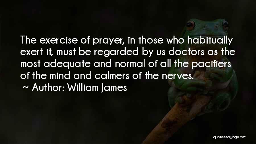 William James Quotes: The Exercise Of Prayer, In Those Who Habitually Exert It, Must Be Regarded By Us Doctors As The Most Adequate