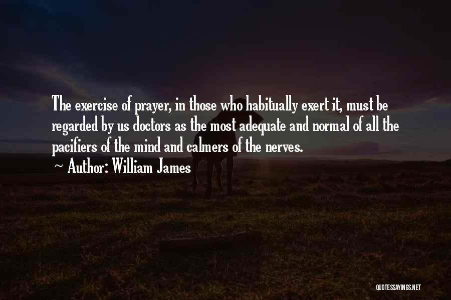 William James Quotes: The Exercise Of Prayer, In Those Who Habitually Exert It, Must Be Regarded By Us Doctors As The Most Adequate