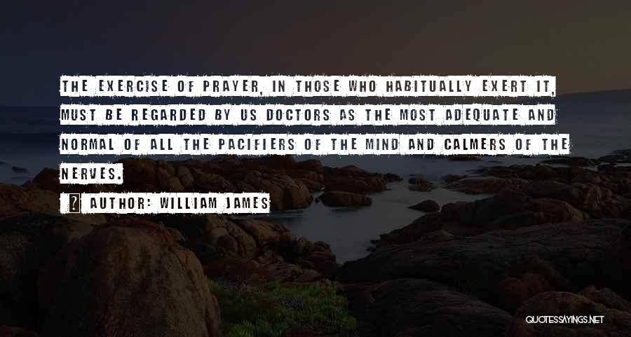 William James Quotes: The Exercise Of Prayer, In Those Who Habitually Exert It, Must Be Regarded By Us Doctors As The Most Adequate