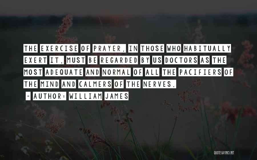 William James Quotes: The Exercise Of Prayer, In Those Who Habitually Exert It, Must Be Regarded By Us Doctors As The Most Adequate