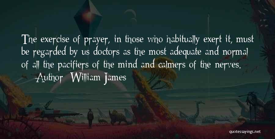 William James Quotes: The Exercise Of Prayer, In Those Who Habitually Exert It, Must Be Regarded By Us Doctors As The Most Adequate