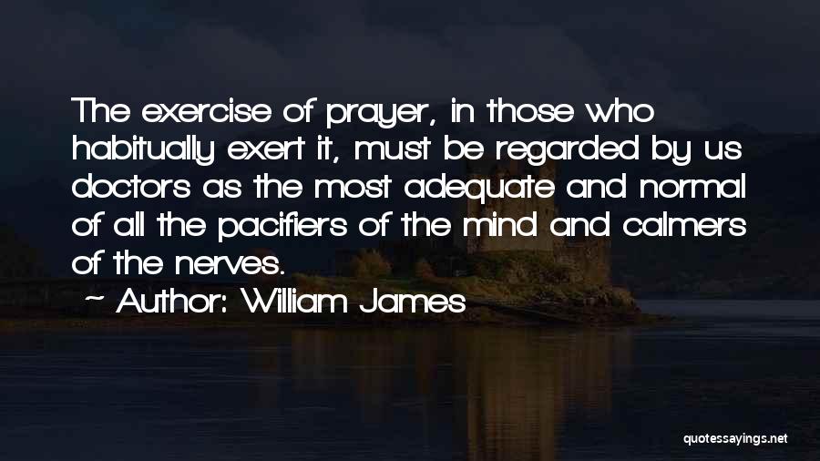 William James Quotes: The Exercise Of Prayer, In Those Who Habitually Exert It, Must Be Regarded By Us Doctors As The Most Adequate