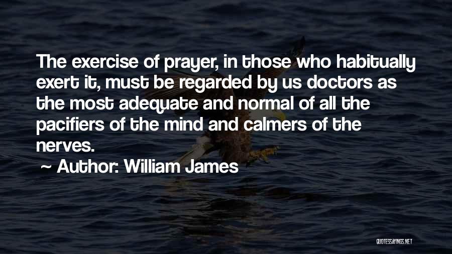 William James Quotes: The Exercise Of Prayer, In Those Who Habitually Exert It, Must Be Regarded By Us Doctors As The Most Adequate