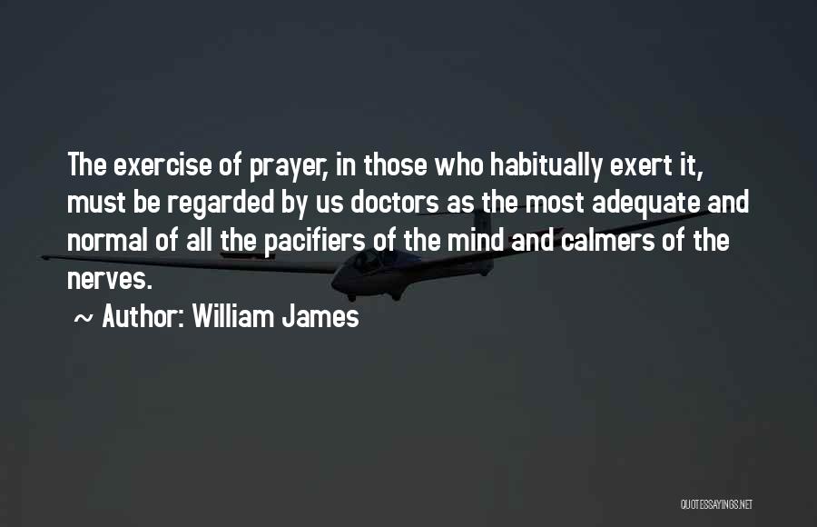 William James Quotes: The Exercise Of Prayer, In Those Who Habitually Exert It, Must Be Regarded By Us Doctors As The Most Adequate