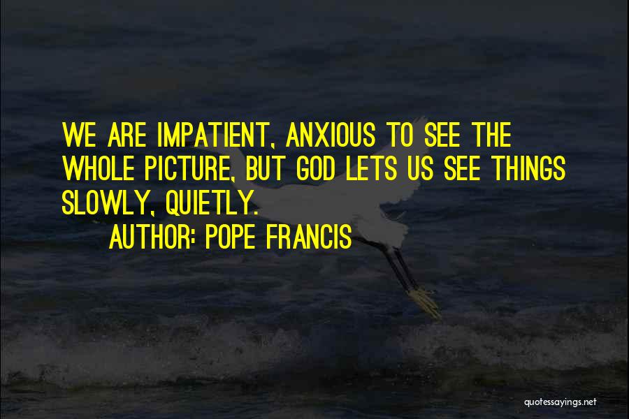 Pope Francis Quotes: We Are Impatient, Anxious To See The Whole Picture, But God Lets Us See Things Slowly, Quietly.