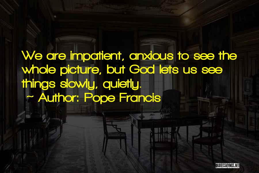 Pope Francis Quotes: We Are Impatient, Anxious To See The Whole Picture, But God Lets Us See Things Slowly, Quietly.