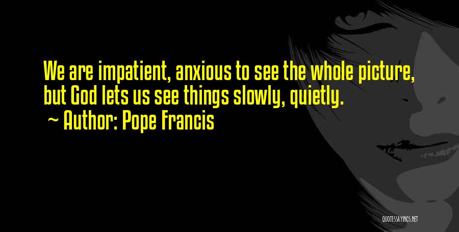 Pope Francis Quotes: We Are Impatient, Anxious To See The Whole Picture, But God Lets Us See Things Slowly, Quietly.