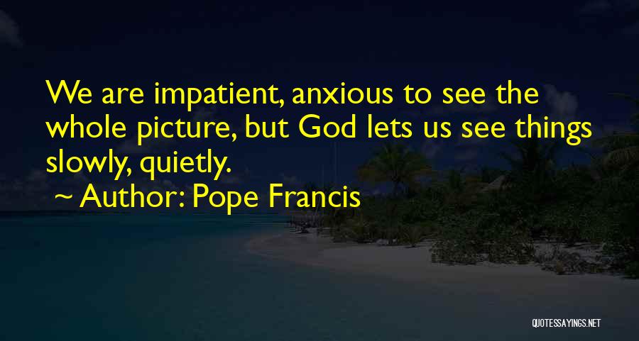 Pope Francis Quotes: We Are Impatient, Anxious To See The Whole Picture, But God Lets Us See Things Slowly, Quietly.