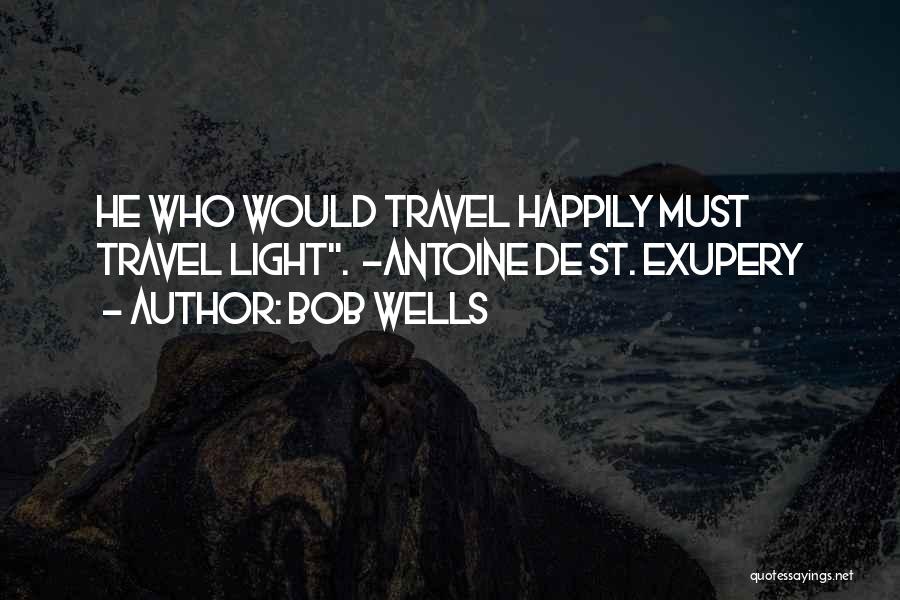 Bob Wells Quotes: He Who Would Travel Happily Must Travel Light. ~antoine De St. Exupery