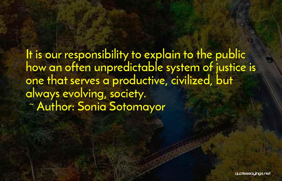 Sonia Sotomayor Quotes: It Is Our Responsibility To Explain To The Public How An Often Unpredictable System Of Justice Is One That Serves