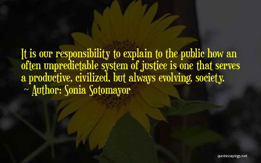 Sonia Sotomayor Quotes: It Is Our Responsibility To Explain To The Public How An Often Unpredictable System Of Justice Is One That Serves