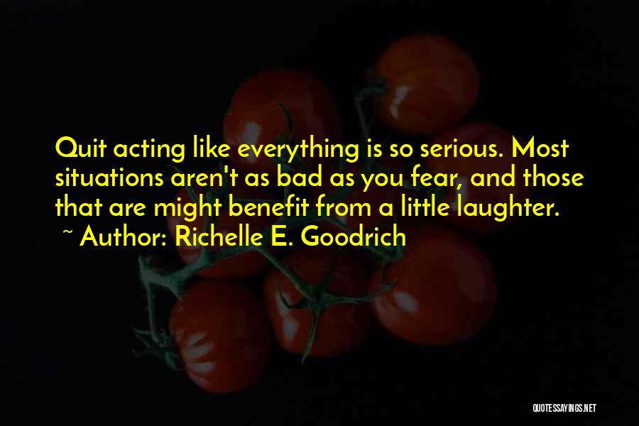 Richelle E. Goodrich Quotes: Quit Acting Like Everything Is So Serious. Most Situations Aren't As Bad As You Fear, And Those That Are Might