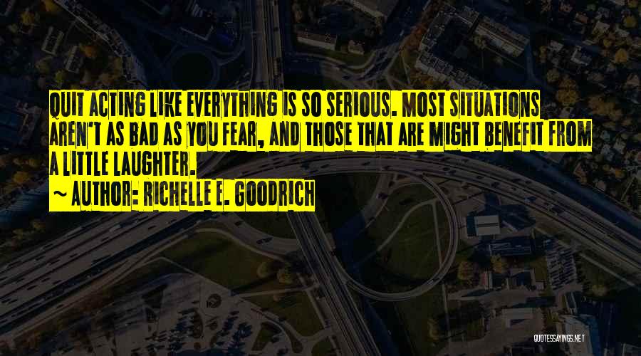 Richelle E. Goodrich Quotes: Quit Acting Like Everything Is So Serious. Most Situations Aren't As Bad As You Fear, And Those That Are Might