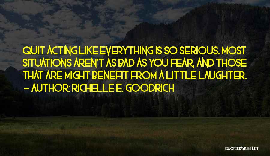 Richelle E. Goodrich Quotes: Quit Acting Like Everything Is So Serious. Most Situations Aren't As Bad As You Fear, And Those That Are Might